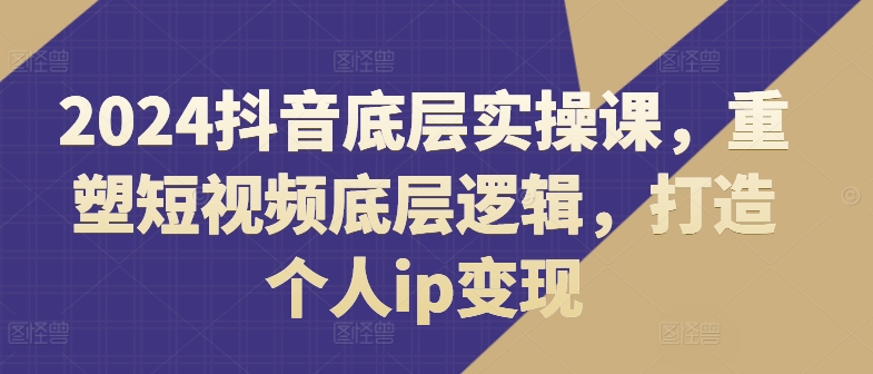 2024抖音底层实操课，​重塑短视频底层逻辑，打造个人ip变现-比钱轻创