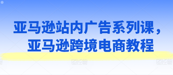 亚马逊站内广告系列课，亚马逊跨境电商教程-比钱轻创