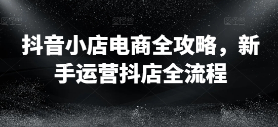抖音小店电商全攻略，新手运营抖店全流程-比钱轻创