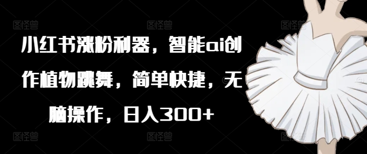 小红书涨粉利器，智能ai创作植物跳舞，简单快捷，无脑操作，日入300+-比钱轻创