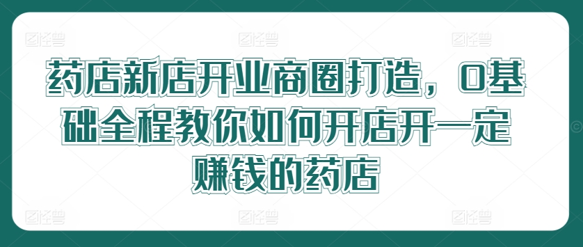 药店新店开业商圈打造，0基础全程教你如何开店开一定赚钱的药店-比钱轻创
