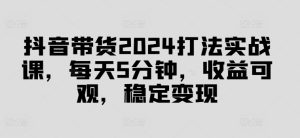 抖音带货2024打法实战课，每天5分钟，收益可观，稳定变现【揭秘】-比钱轻创