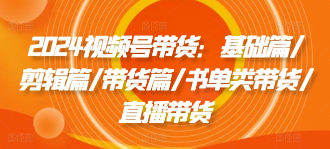 2024视频号带货：基础篇/剪辑篇/带货篇/书单类带货/直播带货-比钱轻创