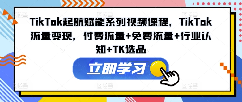 TikTok起航赋能系列视频课程，TikTok流量变现，付费流量+免费流量+行业认知+TK选品-比钱轻创