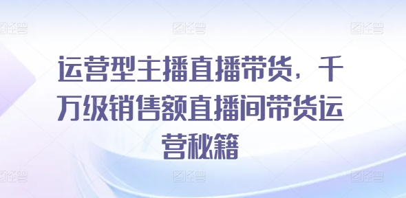 运营型主播直播带货，​千万级销售额直播间带货运营秘籍-比钱轻创