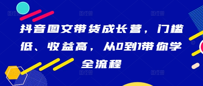 抖音图文带货成长营，门槛低、收益高，从0到1带你学全流程-比钱轻创