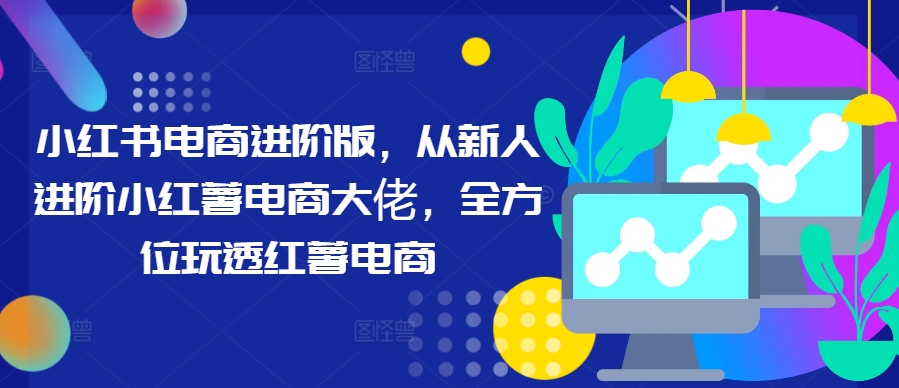 小红书电商进阶版，从新人进阶小红薯电商大佬，全方位玩透红薯电商-比钱轻创