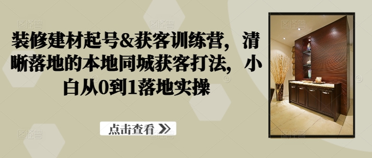 装修建材起号&获客训练营，​清晰落地的本地同城获客打法，小白从0到1落地实操-比钱轻创
