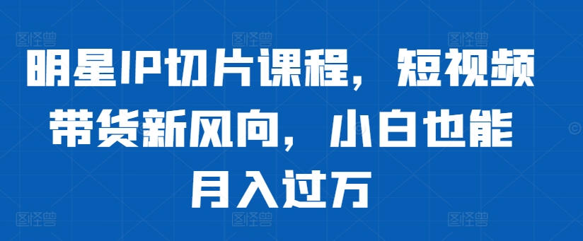 明星IP切片课程，短视频带货新风向，小白也能月入过万-比钱轻创