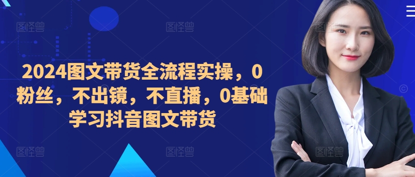 ​​​​​​2024图文带货全流程实操，0粉丝，不出镜，不直播，0基础学习抖音图文带货-比钱轻创