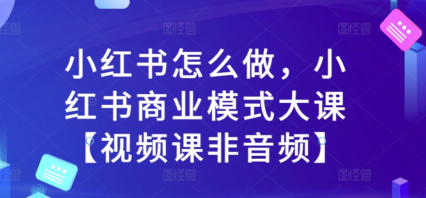 小红书怎么做，小红书商业模式大课【视频课非音频】-比钱轻创
