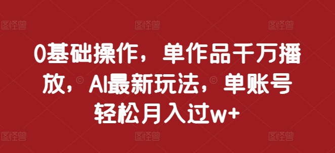 0基础操作，单作品千万播放，AI最新玩法，单账号轻松月入过w+【揭秘】-比钱轻创