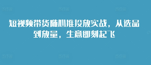 短视频带货随心推投放实战，从选品到放量，生意即刻起飞-比钱轻创