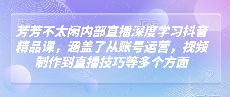 芳芳不太闲内部直播深度学习抖音精品课，涵盖了从账号运营，视频制作到直播技巧等多个方面-比钱轻创