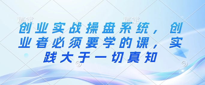 创业实战操盘系统，创业者必须要学的课，实践大于一切真知-比钱轻创
