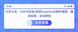 付费文章：AI时代来临！我用DeepSeek制作课程、爆款标题，自动挣钱-比钱轻创
