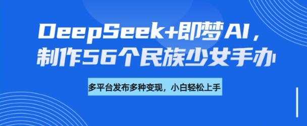 DeepSeek+即梦AI，制作56个民族少女手办，附详细教程+变现方向-比钱轻创