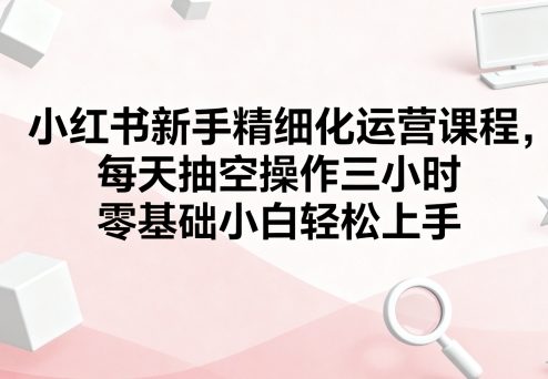 小红书新手精细化运营课程，每天抽空操作三小时，零基础小白轻松上手-比钱轻创