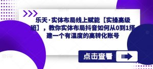 乐天·实体布局线上赋能【实操高级班】,教你实体布局抖音如何从0到1搭建一个有温度的高转化账号-比钱轻创