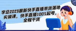 李总2023最新快手直播带货落地实操课,快手直播100%起号,全程干货-比钱轻创