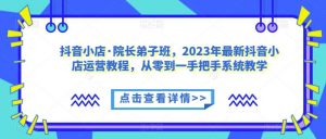 抖音小店·院长弟子班，2023年最新抖音小店运营教程，从零到一手把手系统教学-比钱轻创
