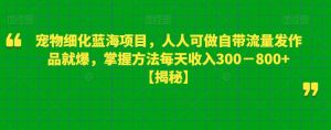 宠物细化蓝海项目，人人可做自带流量发作品就爆，掌握方法每天收入300－800+【揭秘】-比钱轻创