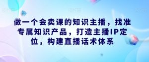 做一个会卖课的知识主播,找准专属知识产品,打造主播IP定位,构建直播话术体系-比钱轻创