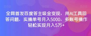 全网首发百度答主吸金变现，用AI工具回答问题，实操单号月入5000，多账号操作轻松实现月入5万+【揭秘】-比钱轻创