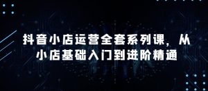 抖音小店运营全套系列课，全新升级，从小店基础入门到进阶精通，系统掌握月销百万小店的核心秘密-比钱轻创