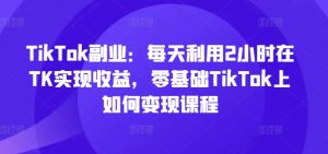 TikTok副业：每天利用2小时在TK实现收益，零基础TikTok上如何变现课程-比钱轻创