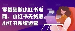 零基础做小红书电商,小红书无货源,小红书系统运营-比钱轻创