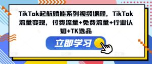 TikTok起航赋能系列视频课程,TikTok流量变现,付费流量+免费流量+行业认知+TK选品-比钱轻创