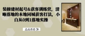 装修建材起号&获客训练营,清晰落地的本地同城获客打法,小白从0到1落地实操-比钱轻创