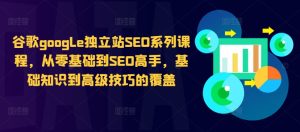谷歌google独立站SEO系列课程,从零基础到SEO高手,基础知识到高级技巧的覆盖-比钱轻创