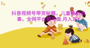 抖音视频号带货秘籍，儿童睡前故事，全网平台都可做，月入过W【揭秘】-比钱轻创