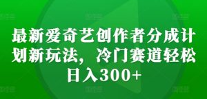 最新爱奇艺创作者分成计划新玩法，冷门赛道轻松日入300+【揭秘】-比钱轻创