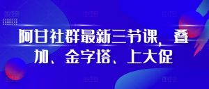 阿甘社群最新三节课，叠加、金字塔、上大促-比钱轻创