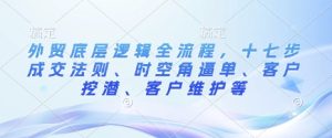 外贸底层逻辑全流程,十七步成交法则、时空角逼单、客户挖潜、客户维护等-比钱轻创