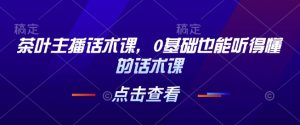 茶叶主播话术课，0基础也能听得懂的话术课-比钱轻创