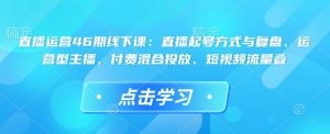 直播运营46期线下课：直播起号方式与复盘、运营型主播、付费混合投放、短视频流量叠-比钱轻创