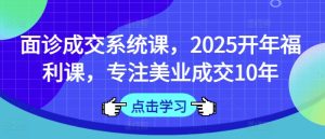 面诊成交系统课，2025开年福利课，专注美业成交10年-比钱轻创