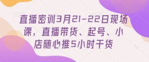 直播密训3月21~22日现场课，​直播带货、起号、小店随心推5小时干货-比钱轻创