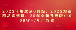 2025年爆款从0到爆，2025淘系精品系列课，25年全新升级版：1000W+1年广告费-比钱轻创