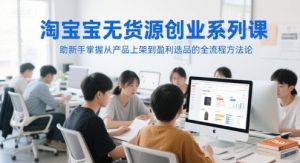 淘宝无货源创业系列课，助新手掌握从产品上架到盈利选品的全流程方法论-比钱轻创