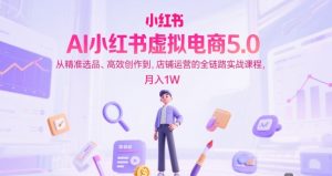 AI小红书虚拟电商5.0，从精准选品、高效创作到，店铺运营的全链路实战课程，月入1W（更新中）-比钱轻创
