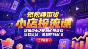 短视频带货-小店投流课，保姆级小店随心推教程，包教包会，生意即刻起飞-比钱轻创