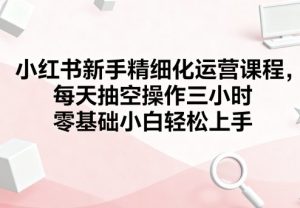 小红书新手精细化运营课程,每天抽空操作三小时,零基础小白轻松上手-比钱轻创